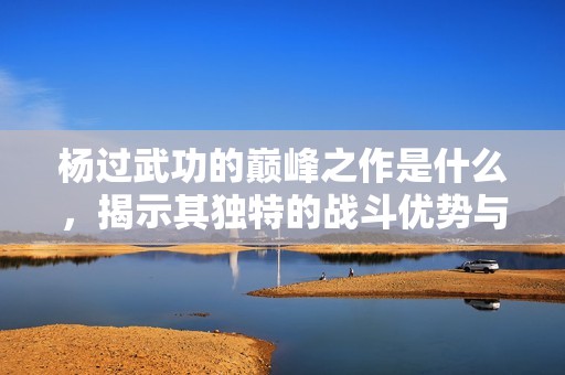 杨过武功的巅峰之作是什么，揭示其独特的战斗优势与技巧