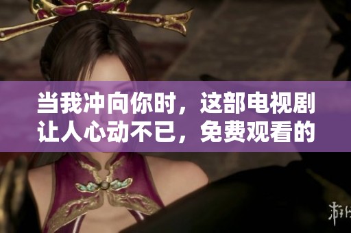 当我冲向你时，这部电视剧让人心动不已，免费观看的机会不可错过