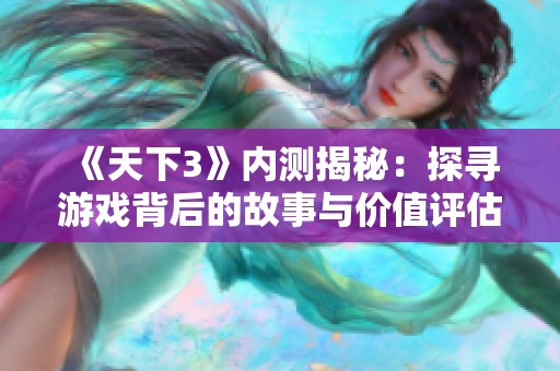 《天下3》内测揭秘：探寻游戏背后的故事与价值评估奥秘