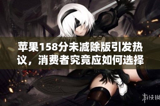 苹果158分未减除版引发热议，消费者究竟应如何选择与应对？