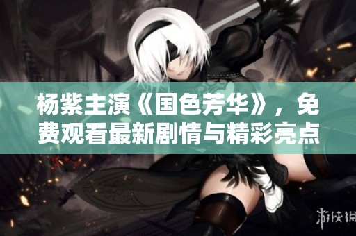 杨紫主演《国色芳华》，免费观看最新剧情与精彩亮点解析