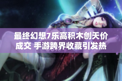 最终幻想7乐高积木创天价成交 手游跨界收藏引发热潮