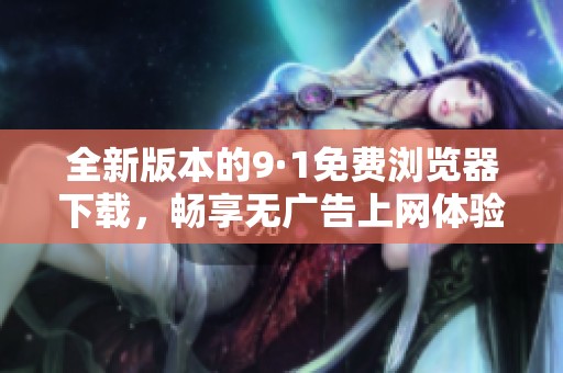全新版本的9·1免费浏览器下载，畅享无广告上网体验