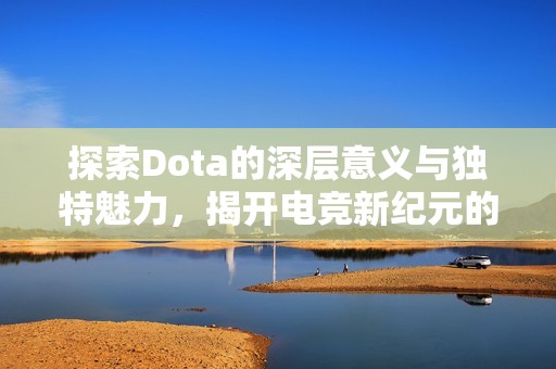 探索Dota的深层意义与独特魅力，揭开电竞新纪元的神秘面纱