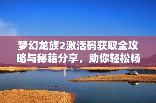 梦幻龙族2激活码获取全攻略与秘籍分享，助你轻松畅玩游戏