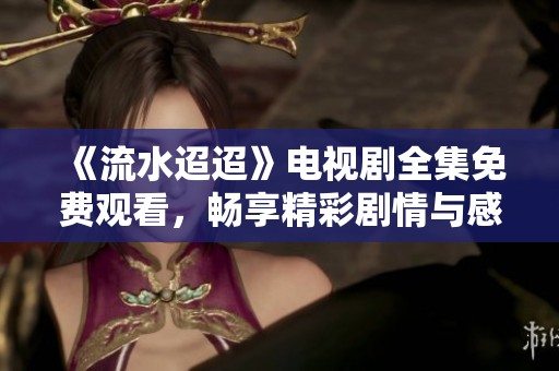 《流水迢迢》电视剧全集免费观看，畅享精彩剧情与感人故事