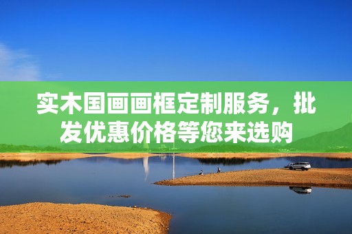 实木国画画框定制服务，批发优惠价格等您来选购