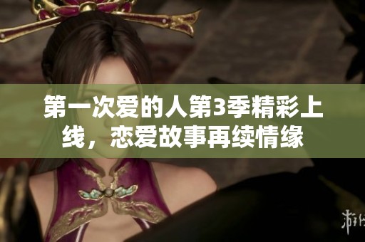 第一次爱的人第3季精彩上线，恋爱故事再续情缘