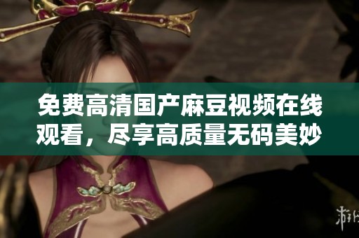 免费高清国产麻豆视频在线观看，尽享高质量无码美妙体验