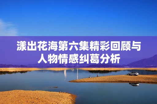 漾出花海第六集精彩回顾与人物情感纠葛分析