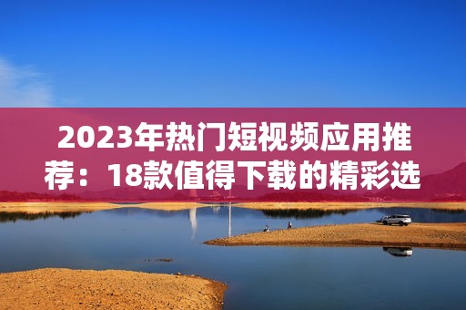 2023年热门短视频应用推荐：18款值得下载的精彩选择