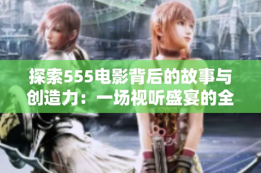 探索555电影背后的故事与创造力：一场视听盛宴的全面解析