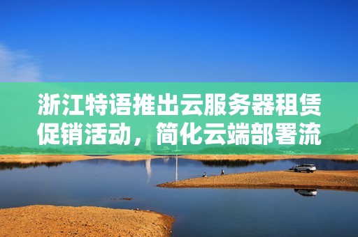 浙江特语推出云服务器租赁促销活动，简化云端部署流程保障安全性
