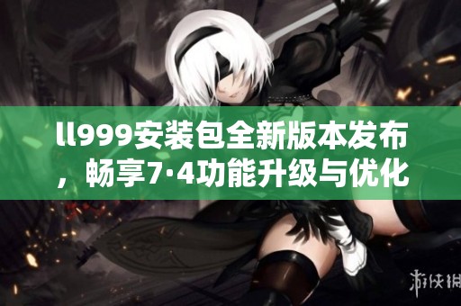 ll999安装包全新版本发布，畅享7·4功能升级与优化体验
