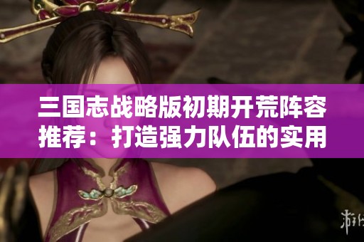 三国志战略版初期开荒阵容推荐：打造强力队伍的实用策略