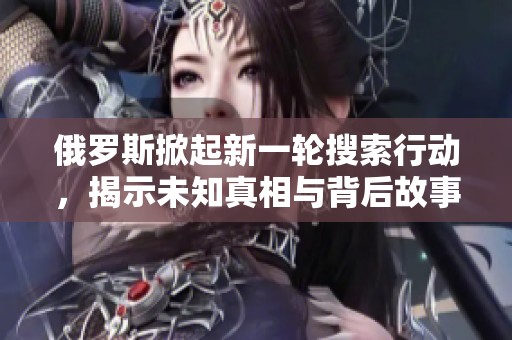 俄罗斯掀起新一轮搜索行动，揭示未知真相与背后故事
