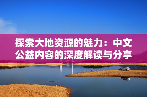 探索大地资源的魅力：中文公益内容的深度解读与分享