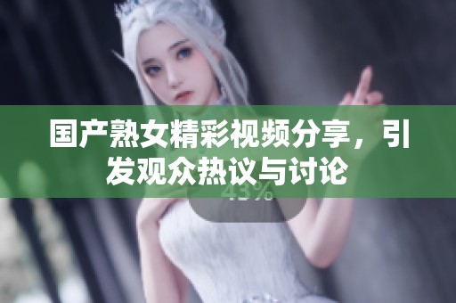 国产熟女精彩视频分享，引发观众热议与讨论