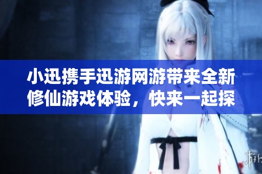 小迅携手迅游网游带来全新修仙游戏体验，快来一起探索吧！