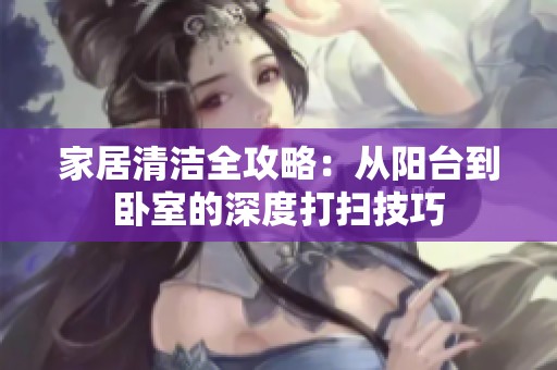 家居清洁全攻略：从阳台到卧室的深度打扫技巧