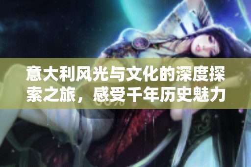 意大利风光与文化的深度探索之旅，感受千年历史魅力