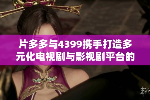 片多多与4399携手打造多元化电视剧与影视剧平台的新篇章