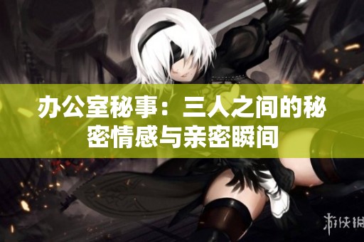 办公室秘事：三人之间的秘密情感与亲密瞬间