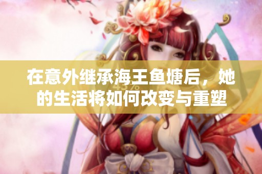 在意外继承海王鱼塘后，她的生活将如何改变与重塑