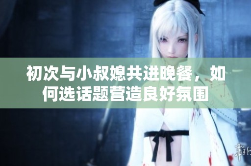 初次与小叔媳共进晚餐，如何选话题营造良好氛围