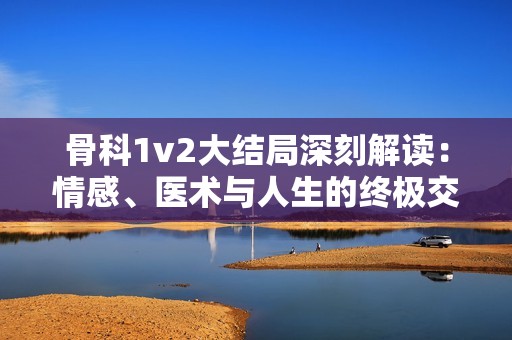 骨科1v2大结局深刻解读：情感、医术与人生的终极交织