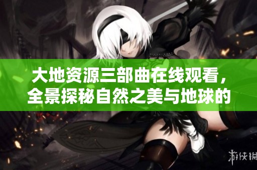 大地资源三部曲在线观看，全景探秘自然之美与地球的秘密