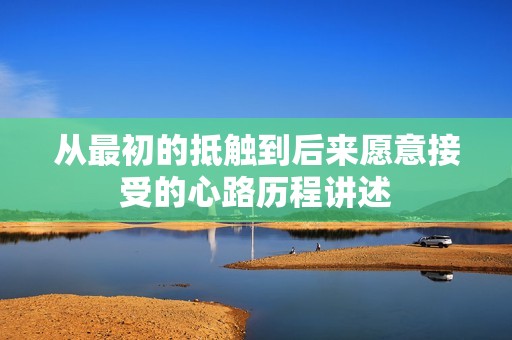 从最初的抵触到后来愿意接受的心路历程讲述