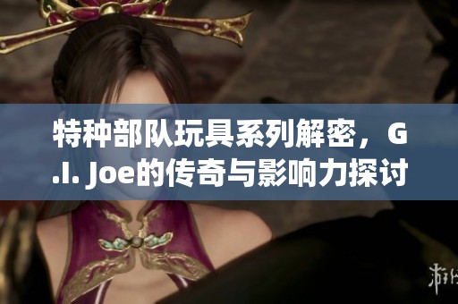 特种部队玩具系列解密，G.I. Joe的传奇与影响力探讨