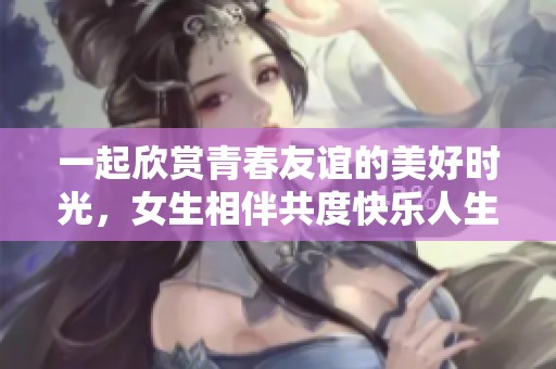 一起欣赏青春友谊的美好时光，女生相伴共度快乐人生
