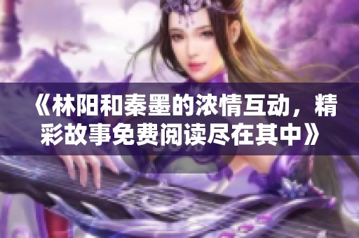 《林阳和秦墨的浓情互动，精彩故事免费阅读尽在其中》