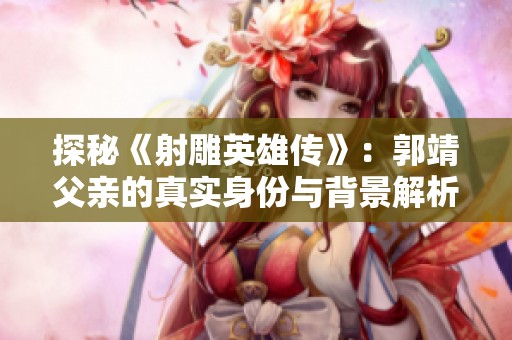 探秘《射雕英雄传》：郭靖父亲的真实身份与背景解析
