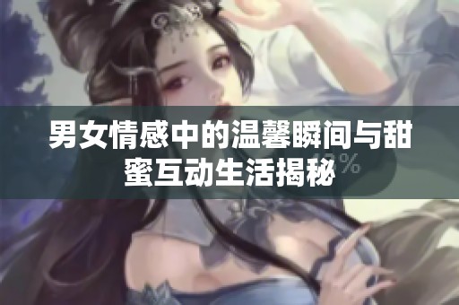 男女情感中的温馨瞬间与甜蜜互动生活揭秘