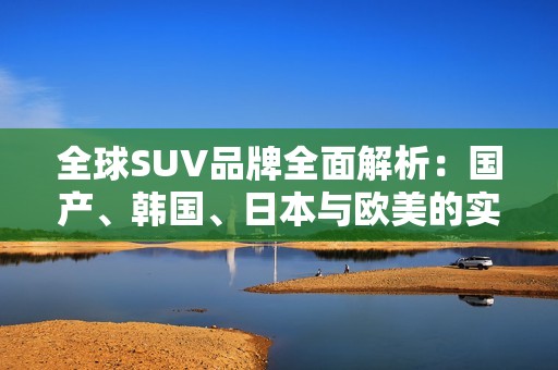 全球SUV品牌全面解析：国产、韩国、日本与欧美的实力对比