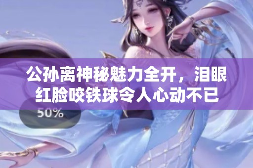 公孙离神秘魅力全开，泪眼红脸咬铁球令人心动不已