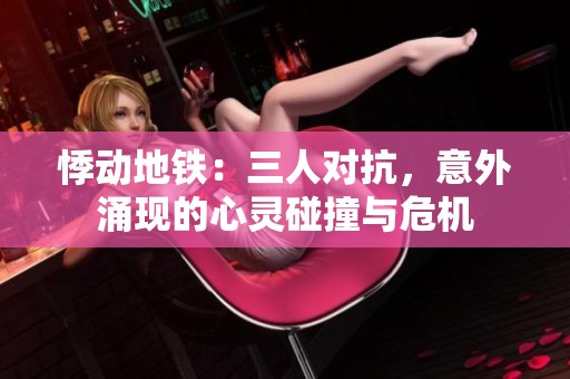 悸动地铁：三人对抗，意外涌现的心灵碰撞与危机