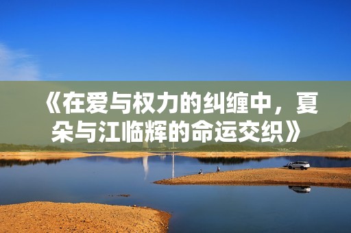《在爱与权力的纠缠中，夏朵与江临辉的命运交织》