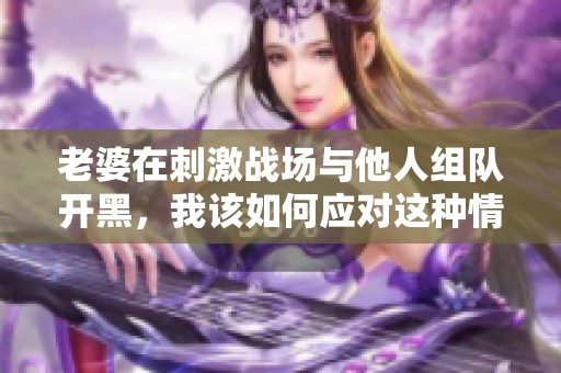 老婆在刺激战场与他人组队开黑，我该如何应对这种情况