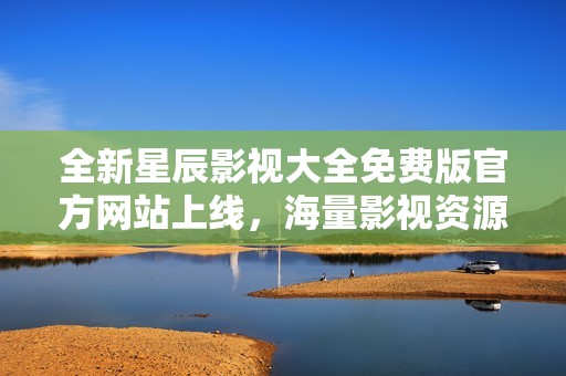 全新星辰影视大全免费版官方网站上线，海量影视资源等你探索
