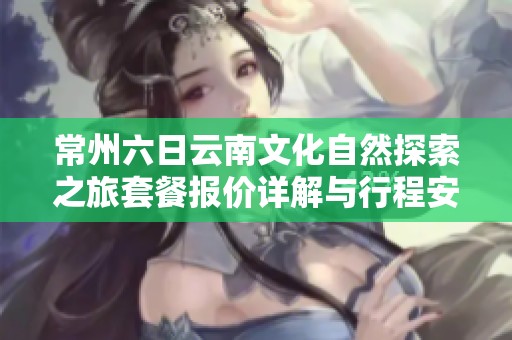 常州六日云南文化自然探索之旅套餐报价详解与行程安排