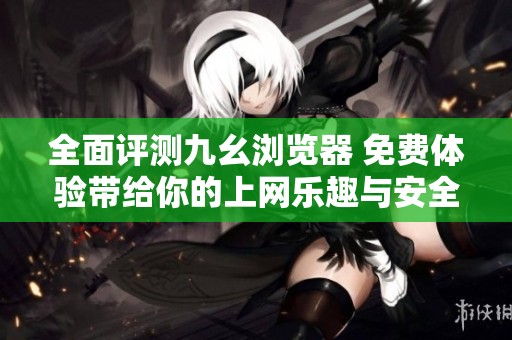 全面评测九幺浏览器 免费体验带给你的上网乐趣与安全保障