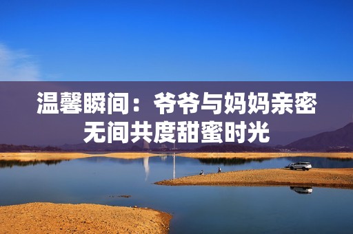 温馨瞬间：爷爷与妈妈亲密无间共度甜蜜时光