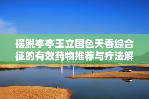 摆脱亭亭玉立国色天香综合征的有效药物推荐与疗法解析