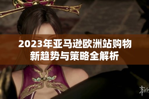 2023年亚马逊欧洲站购物新趋势与策略全解析