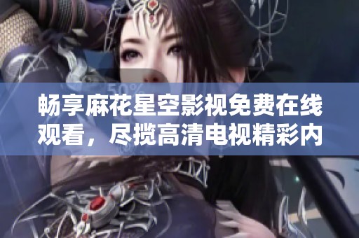 畅享麻花星空影视免费在线观看，尽揽高清电视精彩内容