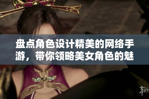 盘点角色设计精美的网络手游，带你领略美女角色的魅力与风采